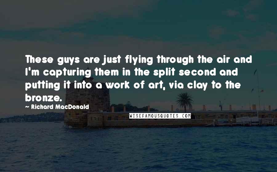 Richard MacDonald Quotes: These guys are just flying through the air and I'm capturing them in the split second and putting it into a work of art, via clay to the bronze.