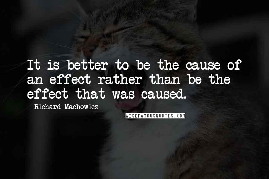 Richard Machowicz Quotes: It is better to be the cause of an effect rather than be the effect that was caused.