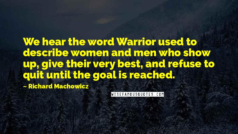 Richard Machowicz Quotes: We hear the word Warrior used to describe women and men who show up, give their very best, and refuse to quit until the goal is reached.