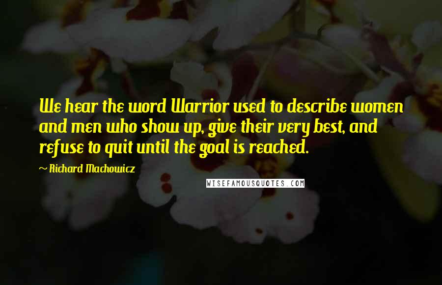 Richard Machowicz Quotes: We hear the word Warrior used to describe women and men who show up, give their very best, and refuse to quit until the goal is reached.