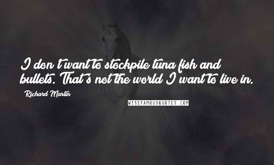 Richard Martin Quotes: I don't want to stockpile tuna fish and bullets. That's not the world I want to live in.