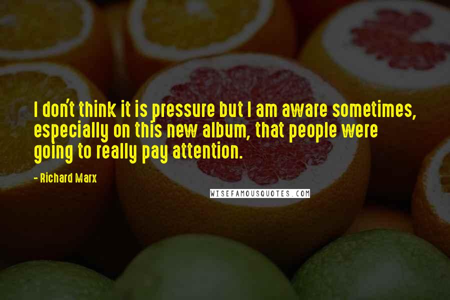 Richard Marx Quotes: I don't think it is pressure but I am aware sometimes, especially on this new album, that people were going to really pay attention.