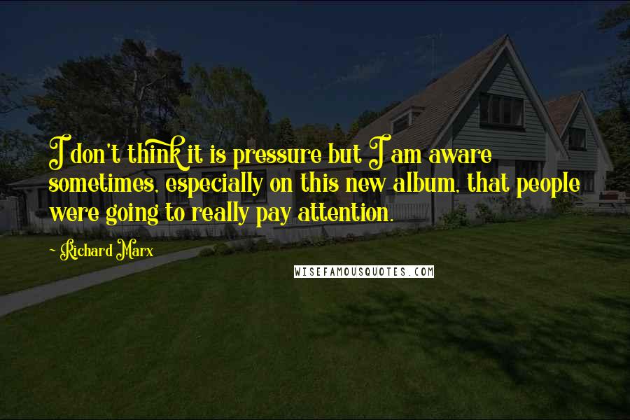 Richard Marx Quotes: I don't think it is pressure but I am aware sometimes, especially on this new album, that people were going to really pay attention.