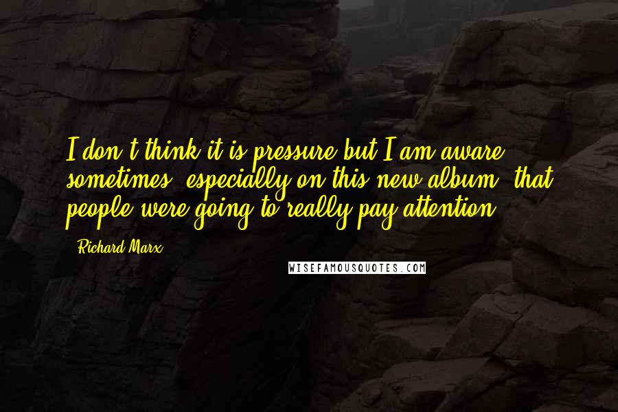 Richard Marx Quotes: I don't think it is pressure but I am aware sometimes, especially on this new album, that people were going to really pay attention.