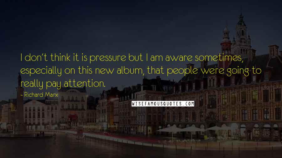 Richard Marx Quotes: I don't think it is pressure but I am aware sometimes, especially on this new album, that people were going to really pay attention.