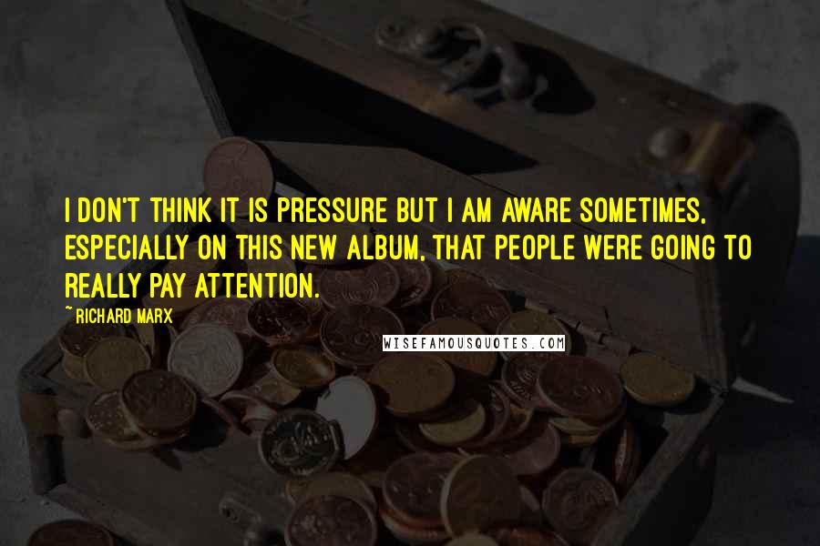 Richard Marx Quotes: I don't think it is pressure but I am aware sometimes, especially on this new album, that people were going to really pay attention.