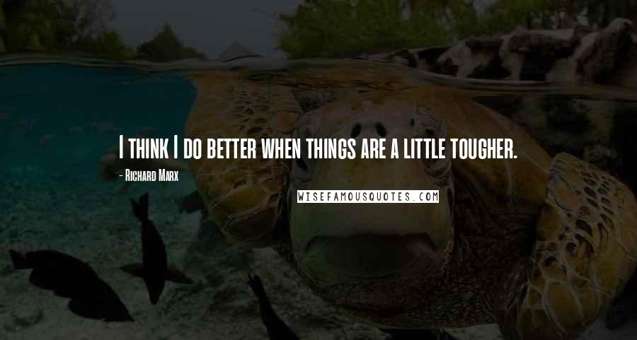 Richard Marx Quotes: I think I do better when things are a little tougher.