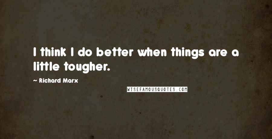 Richard Marx Quotes: I think I do better when things are a little tougher.