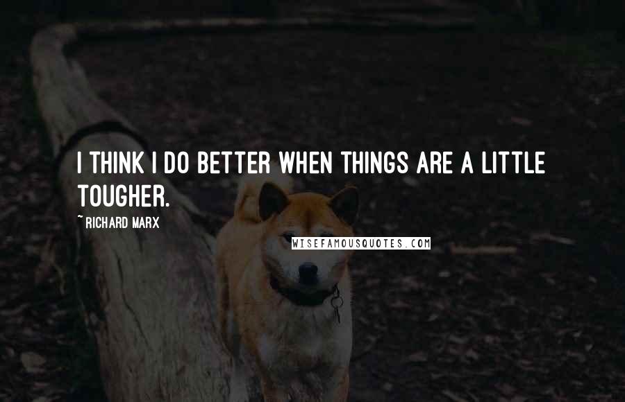 Richard Marx Quotes: I think I do better when things are a little tougher.