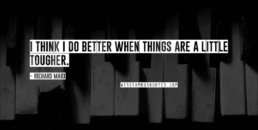 Richard Marx Quotes: I think I do better when things are a little tougher.