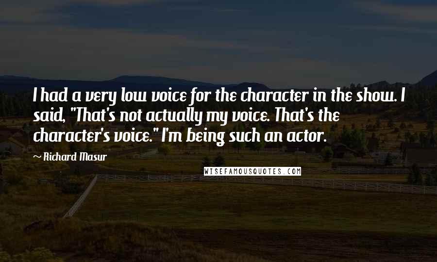 Richard Masur Quotes: I had a very low voice for the character in the show. I said, "That's not actually my voice. That's the character's voice." I'm being such an actor.