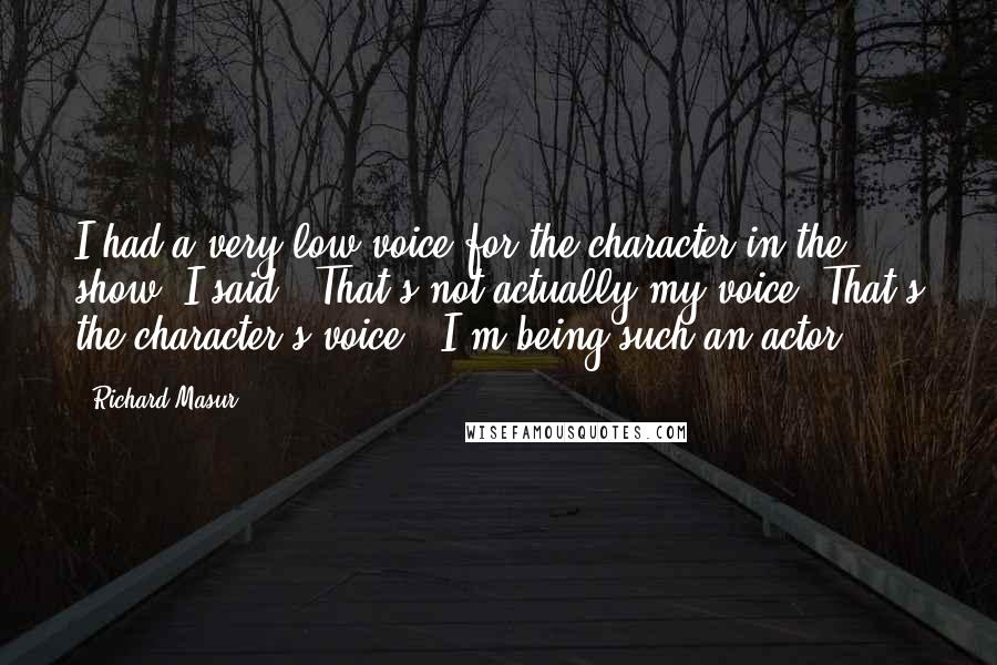 Richard Masur Quotes: I had a very low voice for the character in the show. I said, "That's not actually my voice. That's the character's voice." I'm being such an actor.