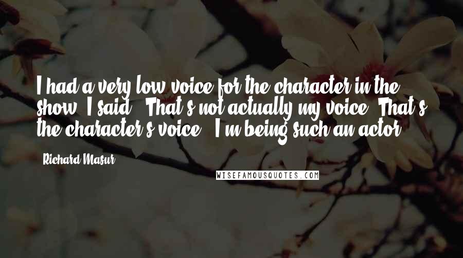 Richard Masur Quotes: I had a very low voice for the character in the show. I said, "That's not actually my voice. That's the character's voice." I'm being such an actor.