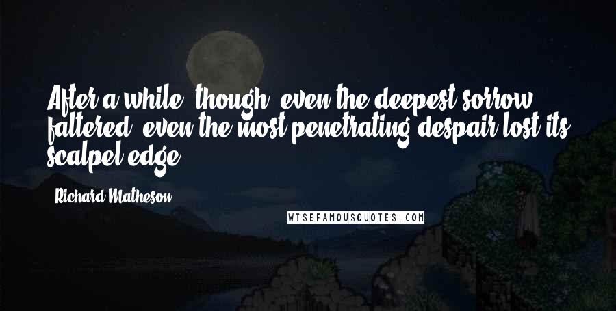 Richard Matheson Quotes: After a while, though, even the deepest sorrow faltered, even the most penetrating despair lost its scalpel edge.