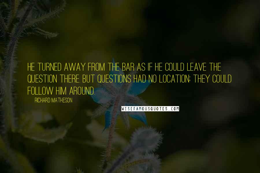 Richard Matheson Quotes: He turned away from the bar as if he could leave the question there. But questions had no location; they could follow him around.