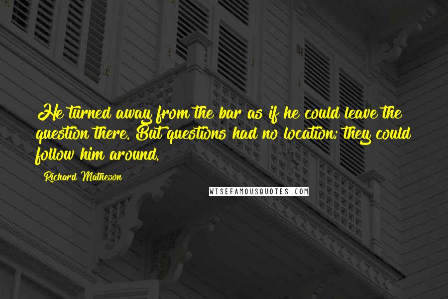 Richard Matheson Quotes: He turned away from the bar as if he could leave the question there. But questions had no location; they could follow him around.