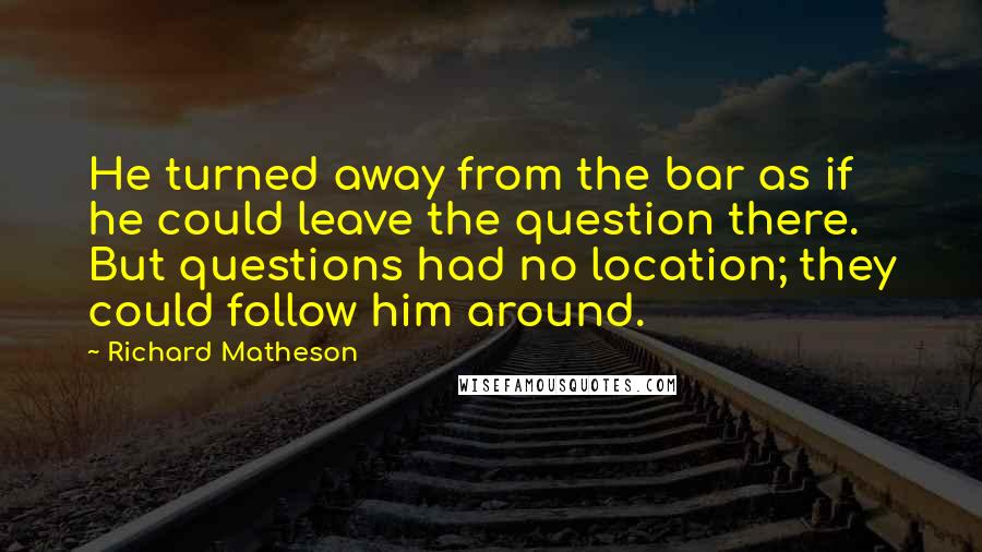 Richard Matheson Quotes: He turned away from the bar as if he could leave the question there. But questions had no location; they could follow him around.