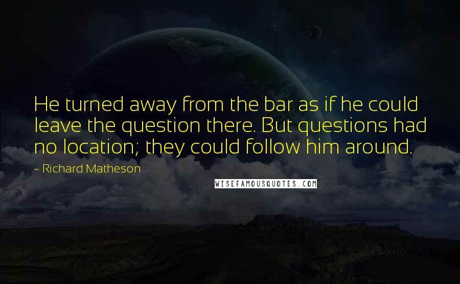 Richard Matheson Quotes: He turned away from the bar as if he could leave the question there. But questions had no location; they could follow him around.