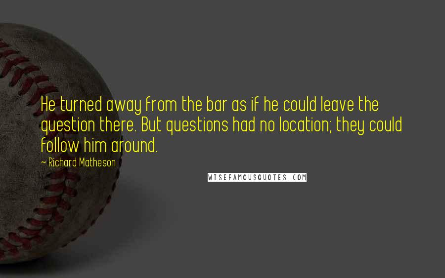 Richard Matheson Quotes: He turned away from the bar as if he could leave the question there. But questions had no location; they could follow him around.