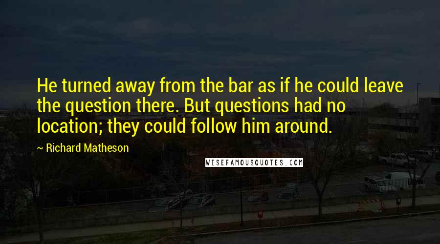 Richard Matheson Quotes: He turned away from the bar as if he could leave the question there. But questions had no location; they could follow him around.