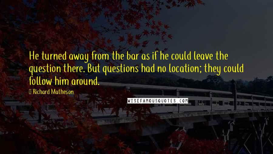 Richard Matheson Quotes: He turned away from the bar as if he could leave the question there. But questions had no location; they could follow him around.