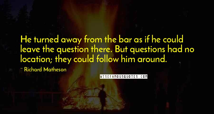 Richard Matheson Quotes: He turned away from the bar as if he could leave the question there. But questions had no location; they could follow him around.