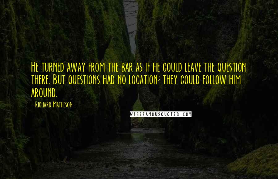 Richard Matheson Quotes: He turned away from the bar as if he could leave the question there. But questions had no location; they could follow him around.