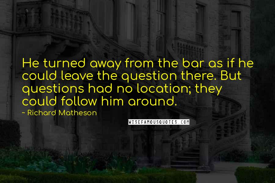 Richard Matheson Quotes: He turned away from the bar as if he could leave the question there. But questions had no location; they could follow him around.