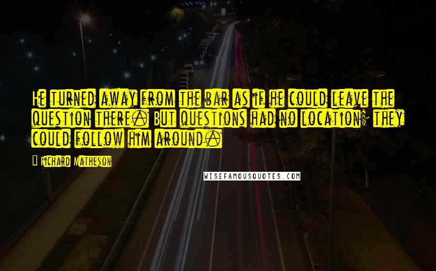 Richard Matheson Quotes: He turned away from the bar as if he could leave the question there. But questions had no location; they could follow him around.