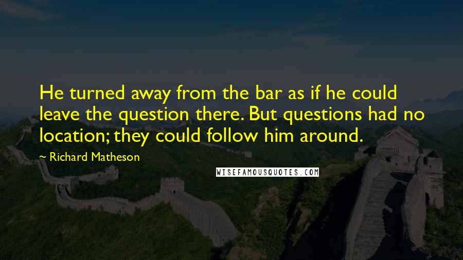 Richard Matheson Quotes: He turned away from the bar as if he could leave the question there. But questions had no location; they could follow him around.