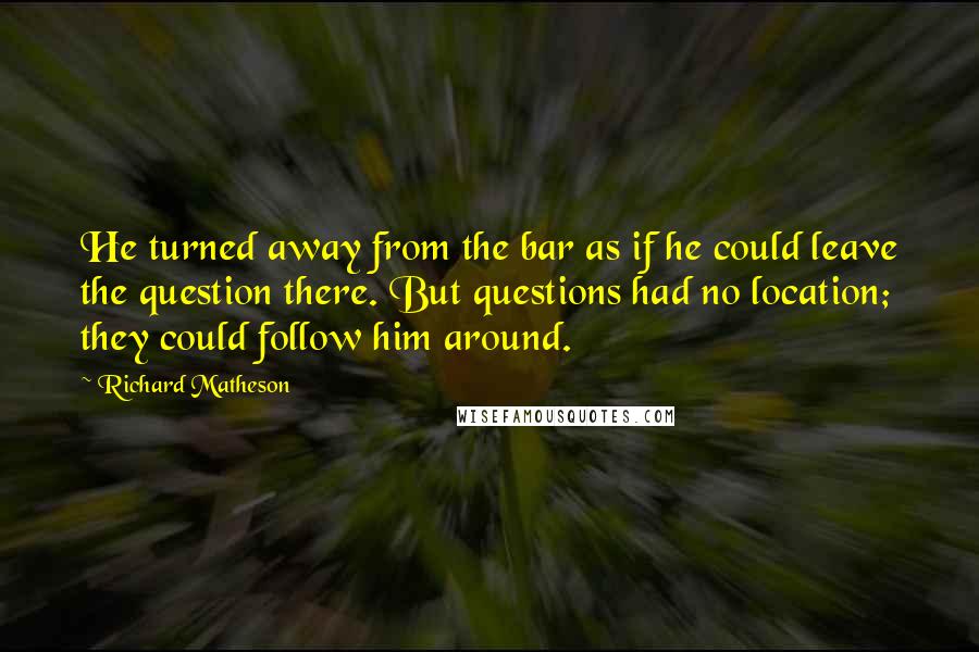 Richard Matheson Quotes: He turned away from the bar as if he could leave the question there. But questions had no location; they could follow him around.