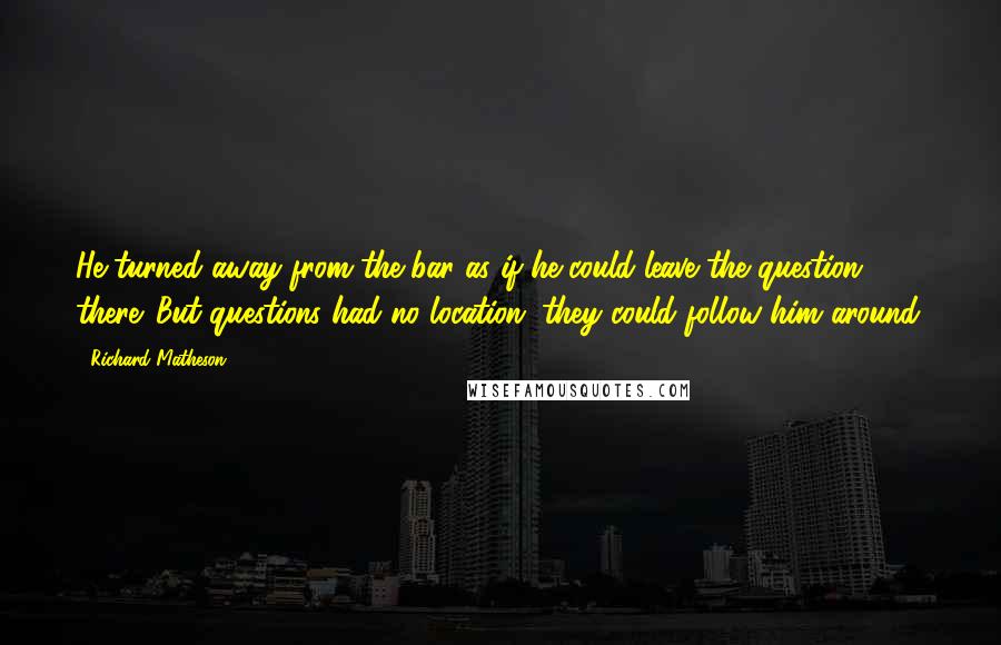 Richard Matheson Quotes: He turned away from the bar as if he could leave the question there. But questions had no location; they could follow him around.