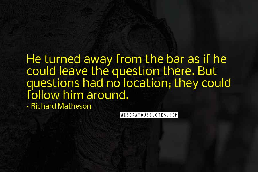 Richard Matheson Quotes: He turned away from the bar as if he could leave the question there. But questions had no location; they could follow him around.