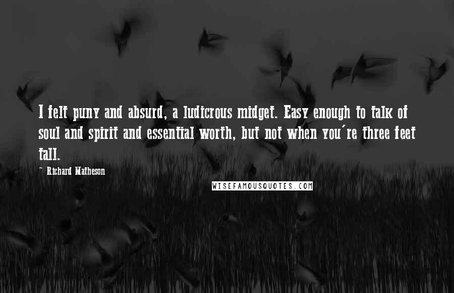 Richard Matheson Quotes: I felt puny and absurd, a ludicrous midget. Easy enough to talk of soul and spirit and essential worth, but not when you're three feet tall.