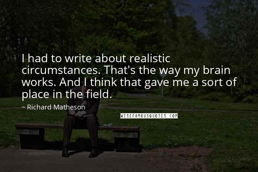 Richard Matheson Quotes: I had to write about realistic circumstances. That's the way my brain works. And I think that gave me a sort of place in the field.