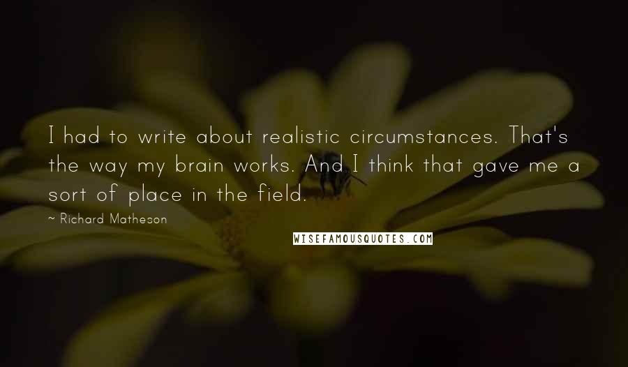 Richard Matheson Quotes: I had to write about realistic circumstances. That's the way my brain works. And I think that gave me a sort of place in the field.