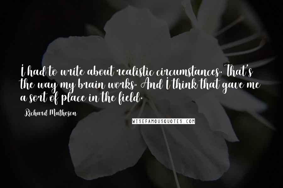 Richard Matheson Quotes: I had to write about realistic circumstances. That's the way my brain works. And I think that gave me a sort of place in the field.