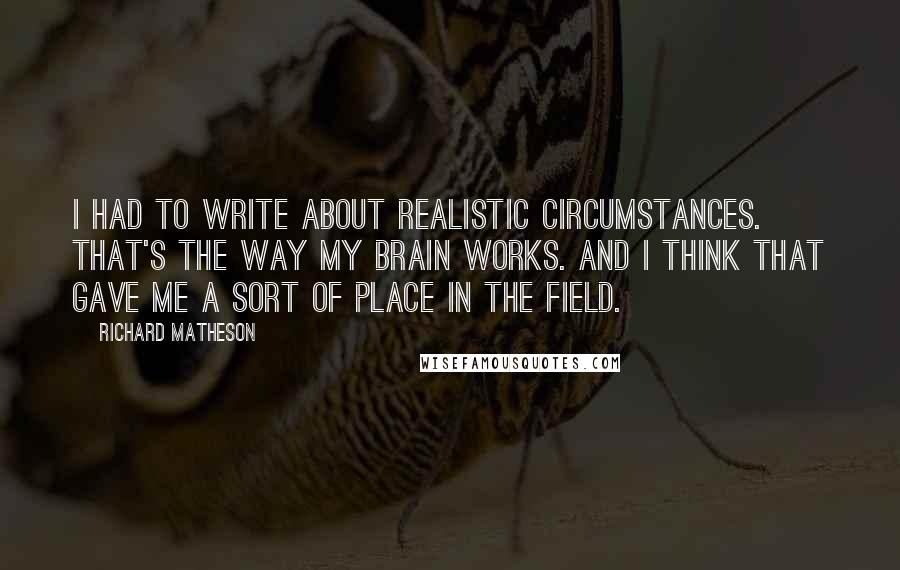 Richard Matheson Quotes: I had to write about realistic circumstances. That's the way my brain works. And I think that gave me a sort of place in the field.