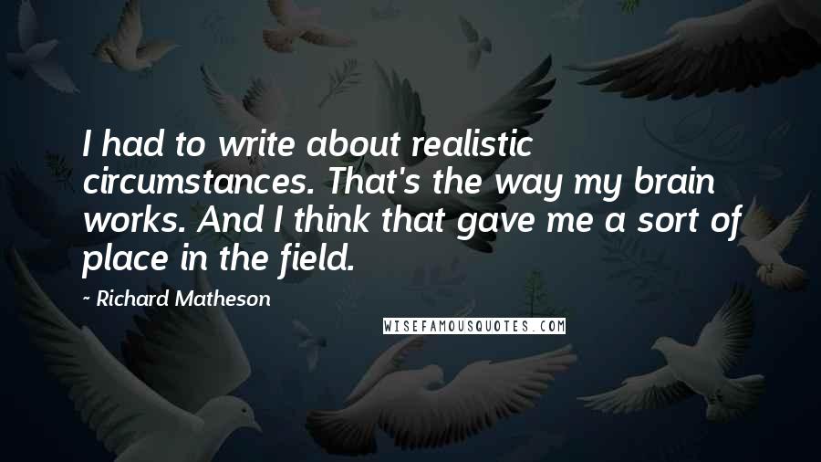 Richard Matheson Quotes: I had to write about realistic circumstances. That's the way my brain works. And I think that gave me a sort of place in the field.