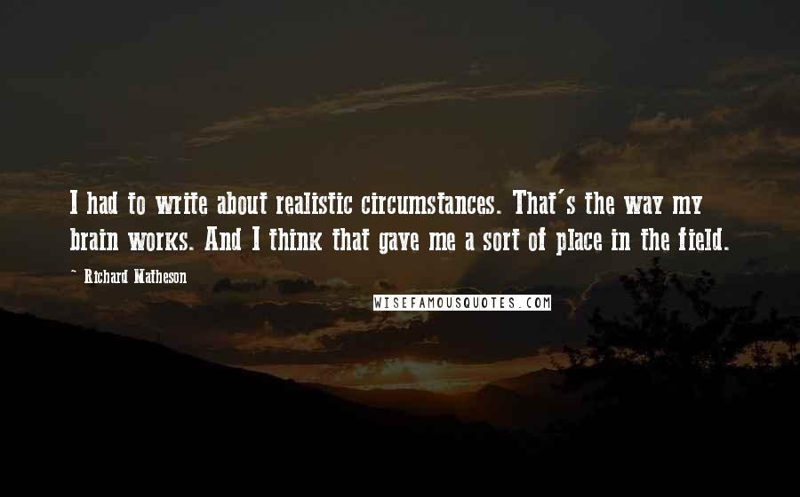 Richard Matheson Quotes: I had to write about realistic circumstances. That's the way my brain works. And I think that gave me a sort of place in the field.