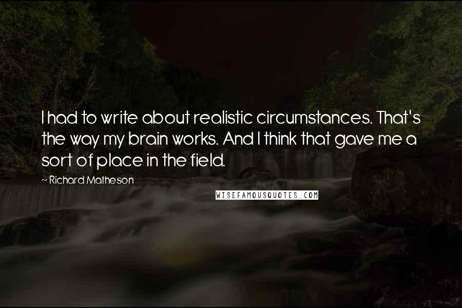 Richard Matheson Quotes: I had to write about realistic circumstances. That's the way my brain works. And I think that gave me a sort of place in the field.