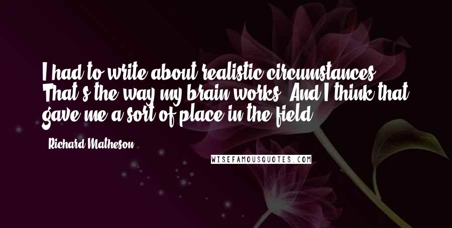 Richard Matheson Quotes: I had to write about realistic circumstances. That's the way my brain works. And I think that gave me a sort of place in the field.