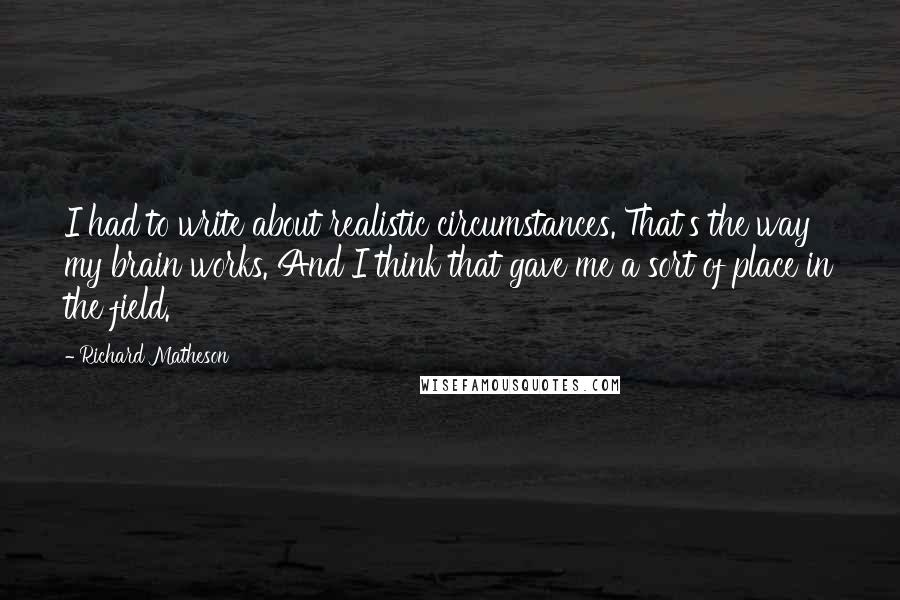 Richard Matheson Quotes: I had to write about realistic circumstances. That's the way my brain works. And I think that gave me a sort of place in the field.