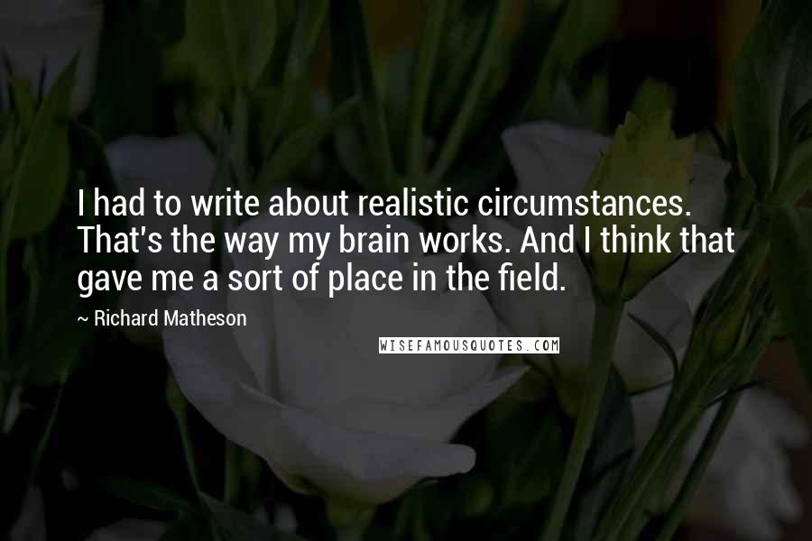 Richard Matheson Quotes: I had to write about realistic circumstances. That's the way my brain works. And I think that gave me a sort of place in the field.