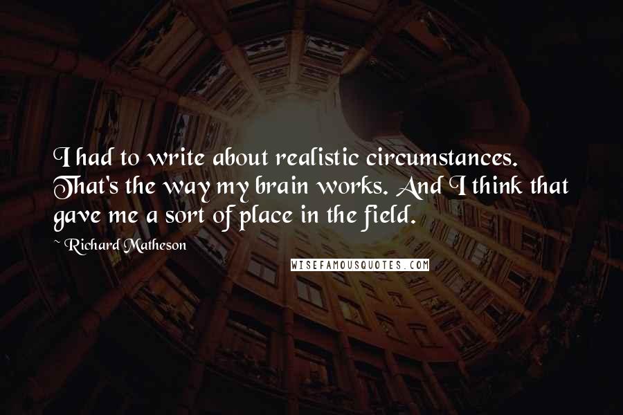 Richard Matheson Quotes: I had to write about realistic circumstances. That's the way my brain works. And I think that gave me a sort of place in the field.