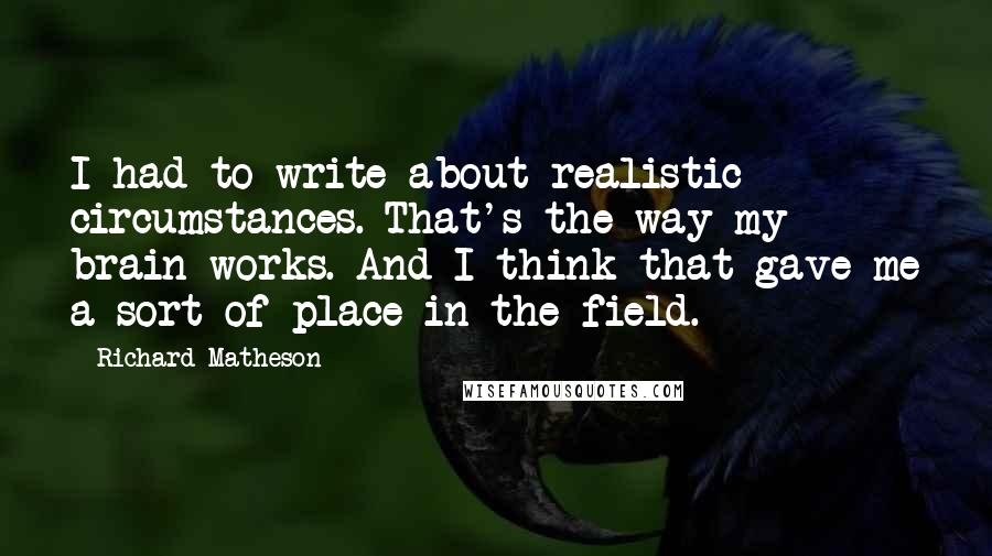 Richard Matheson Quotes: I had to write about realistic circumstances. That's the way my brain works. And I think that gave me a sort of place in the field.