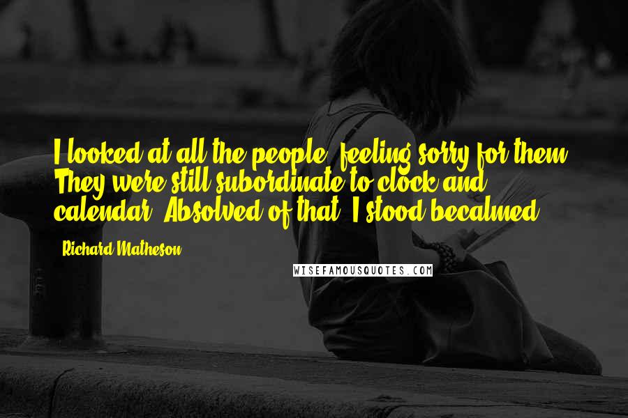 Richard Matheson Quotes: I looked at all the people, feeling sorry for them. They were still subordinate to clock and calendar. Absolved of that, I stood becalmed.