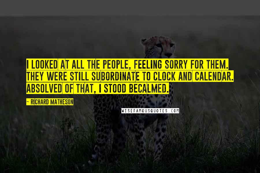 Richard Matheson Quotes: I looked at all the people, feeling sorry for them. They were still subordinate to clock and calendar. Absolved of that, I stood becalmed.