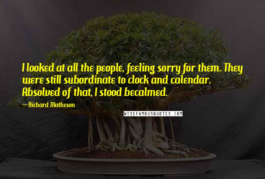 Richard Matheson Quotes: I looked at all the people, feeling sorry for them. They were still subordinate to clock and calendar. Absolved of that, I stood becalmed.