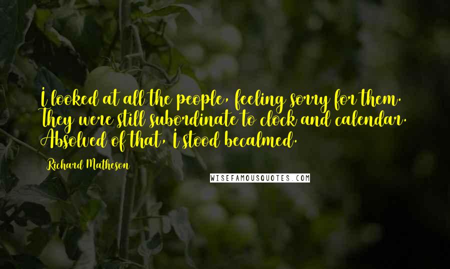 Richard Matheson Quotes: I looked at all the people, feeling sorry for them. They were still subordinate to clock and calendar. Absolved of that, I stood becalmed.